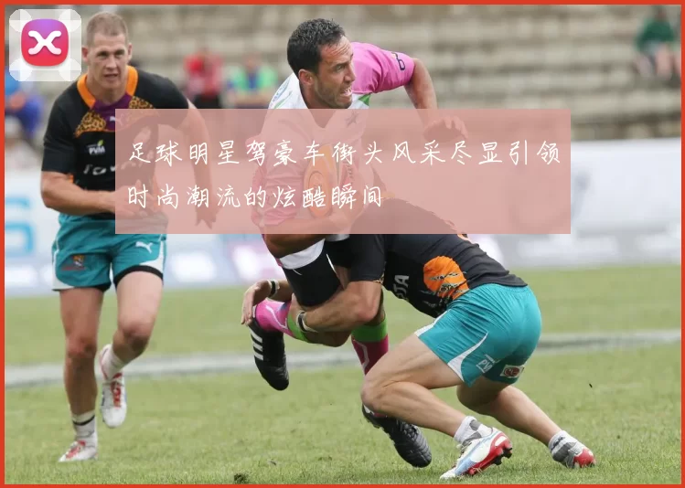 足球明星驾豪车街头风采尽显引领时尚潮流的炫酷瞬间
