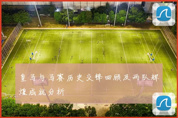 皇马与马赛历史交锋回顾及两队辉煌成就分析