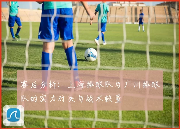 赛后分析：上海排球队与广州排球队的实力对决与战术较量