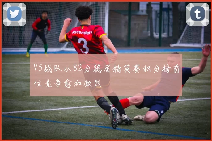 V5战队以82分稳居精英赛积分榜首位竞争愈加激烈
