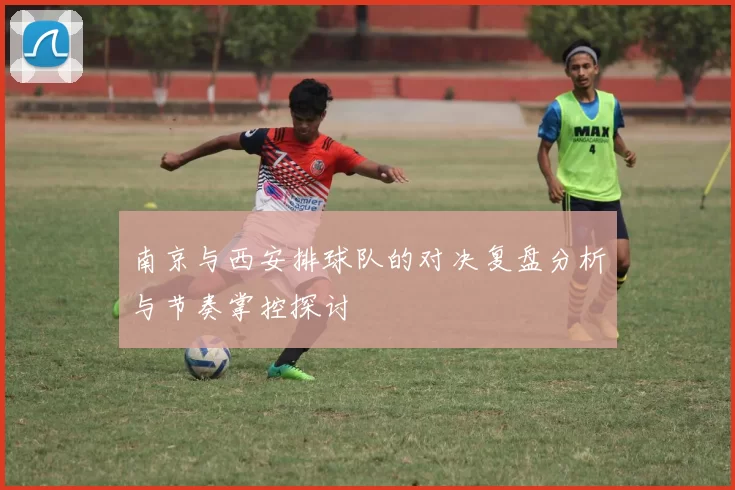 南京与西安排球队的对决复盘分析与节奏掌控探讨