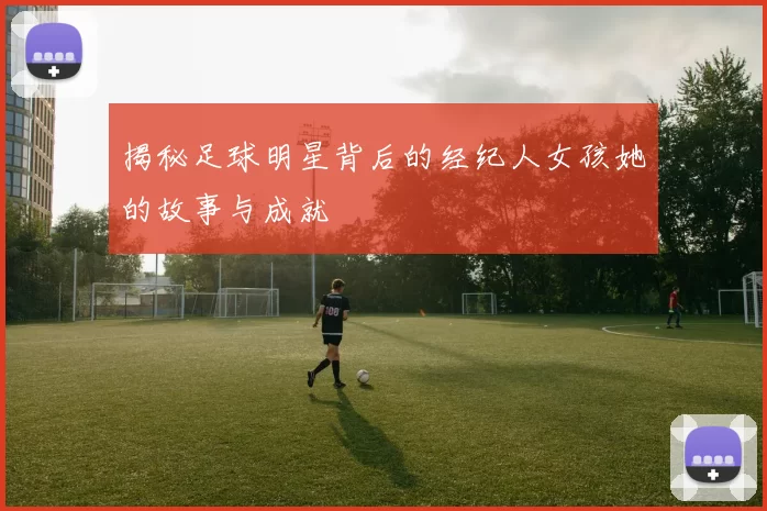 揭秘足球明星背后的经纪人女孩她的故事与成就
