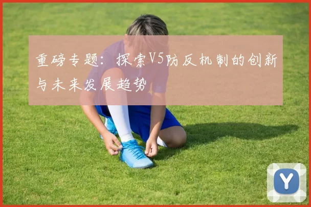 重磅专题：探索V5防反机制的创新与未来发展趋势