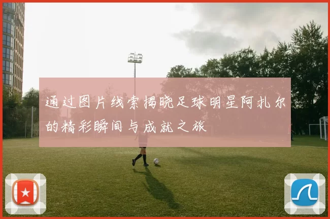 通过图片线索揭晓足球明星阿扎尔的精彩瞬间与成就之旅