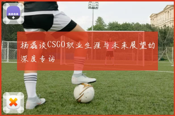 杨磊谈CSGO职业生涯与未来展望的深度专访