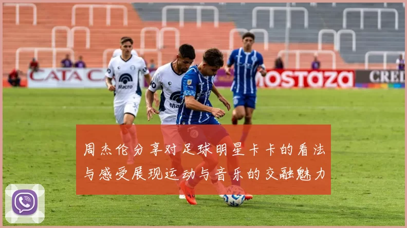 周杰伦分享对足球明星卡卡的看法与感受展现运动与音乐的交融魅力