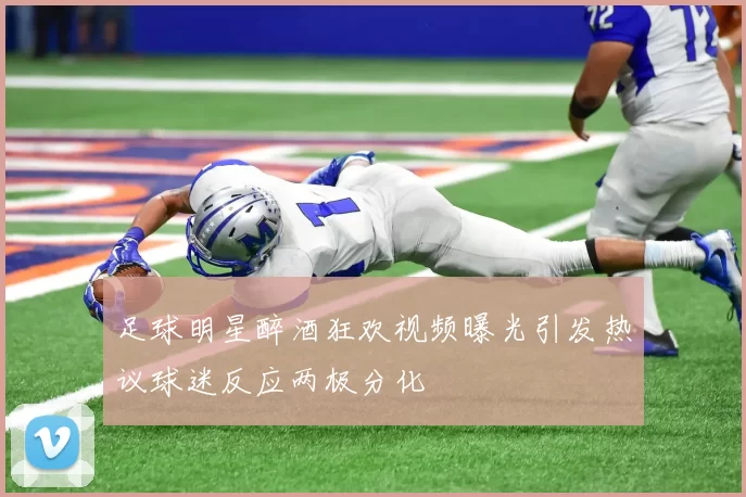 足球明星醉酒狂欢视频曝光引发热议球迷反应两极分化