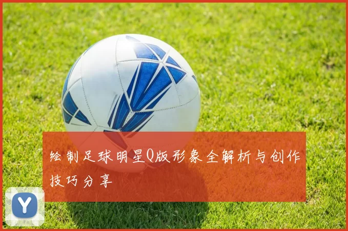 绘制足球明星Q版形象全解析与创作技巧分享