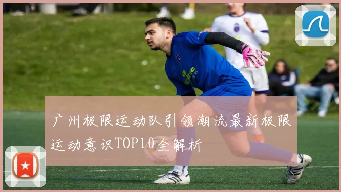 广州极限运动队引领潮流最新极限运动意识TOP10全解析