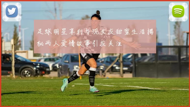 足球明星享利与现女友甜蜜生活揭秘两人爱情故事引发关注