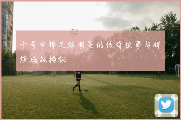 十号中锋足球明星的传奇故事与辉煌成就揭秘