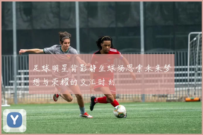 足球明星背影静坐球场思索未来梦想与荣耀的交汇时刻