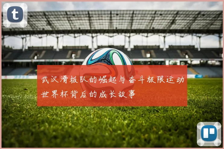 武汉滑板队的崛起与奋斗极限运动世界杯背后的成长故事