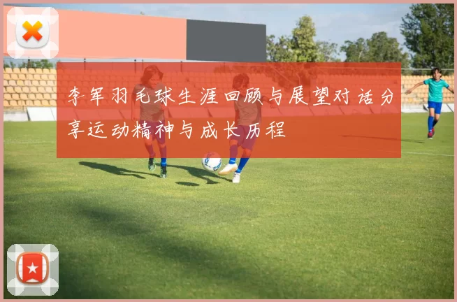李军羽毛球生涯回顾与展望对话分享运动精神与成长历程