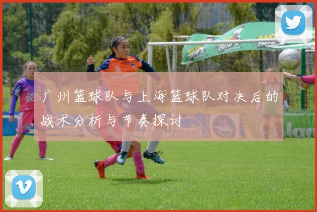 广州篮球队与上海篮球队对决后的战术分析与节奏探讨