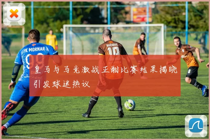 皇马与马竞激战正酣比赛结果揭晓引发球迷热议