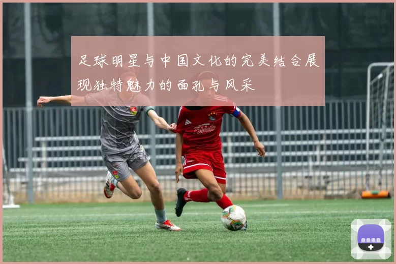 足球明星与中国文化的完美结合展现独特魅力的面孔与风采