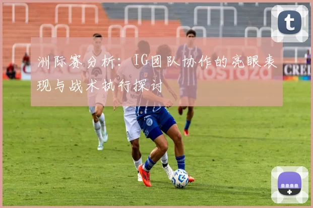 洲际赛分析：IG团队协作的亮眼表现与战术执行探讨