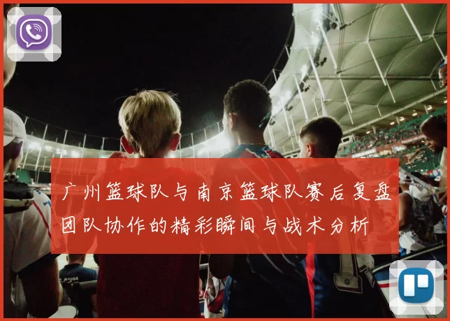 广州篮球队与南京篮球队赛后复盘团队协作的精彩瞬间与战术分析