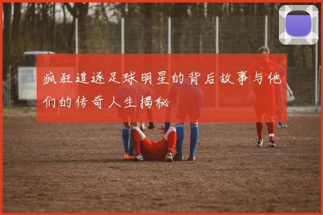 疯狂追逐足球明星的背后故事与他们的传奇人生揭秘