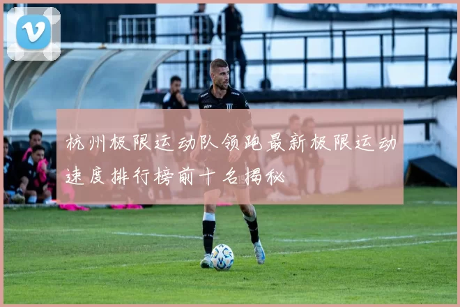 杭州极限运动队领跑最新极限运动速度排行榜前十名揭秘