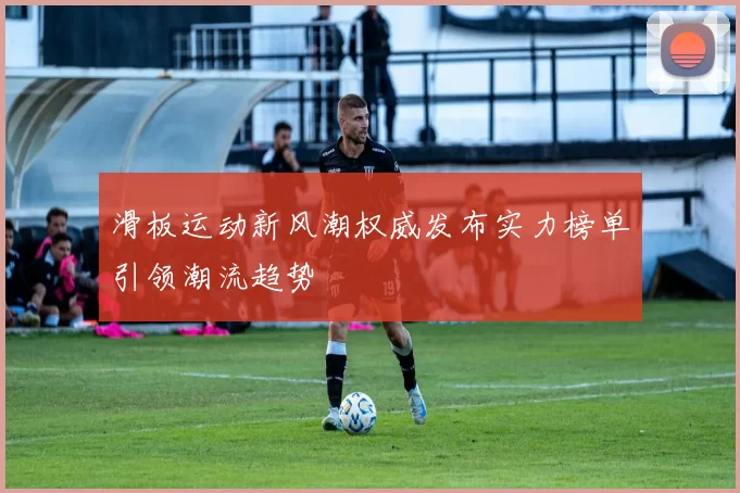 滑板运动新风潮权威发布实力榜单引领潮流趋势
