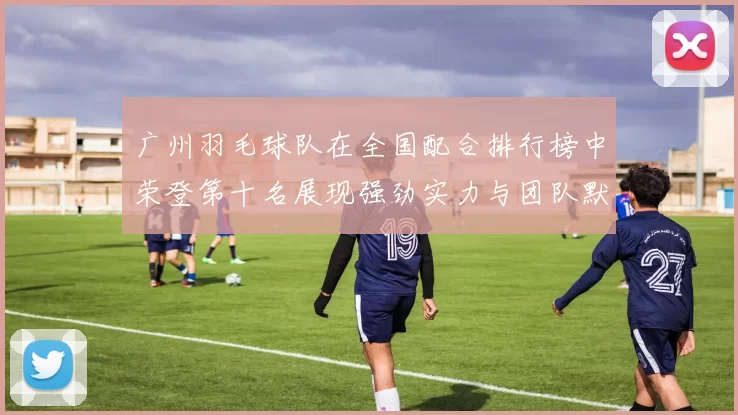 广州羽毛球队在全国配合排行榜中荣登第十名展现强劲实力与团队默契