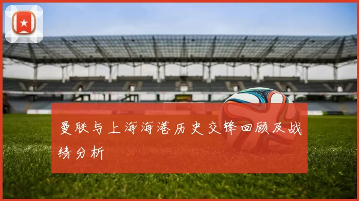 曼联与上海海港历史交锋回顾及战绩分析