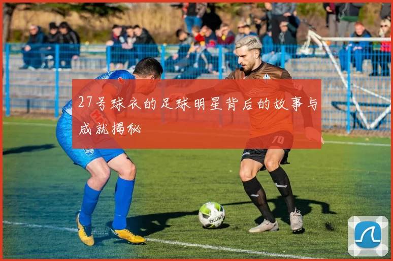 27号球衣的足球明星背后的故事与成就揭秘