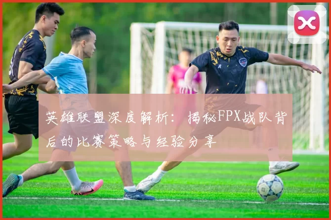 英雄联盟深度解析：揭秘FPX战队背后的比赛策略与经验分享