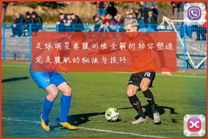 足球明星卷腹训练全解析助你塑造完美腹肌的秘诀与技巧