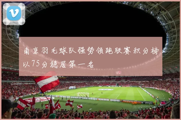 南京羽毛球队强势领跑联赛积分榜以75分稳居第一名