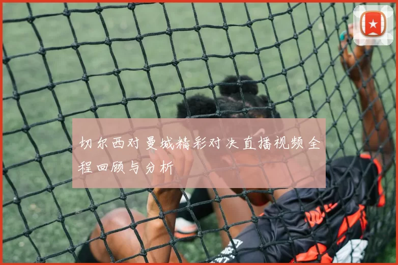 切尔西对曼城精彩对决直播视频全程回顾与分析