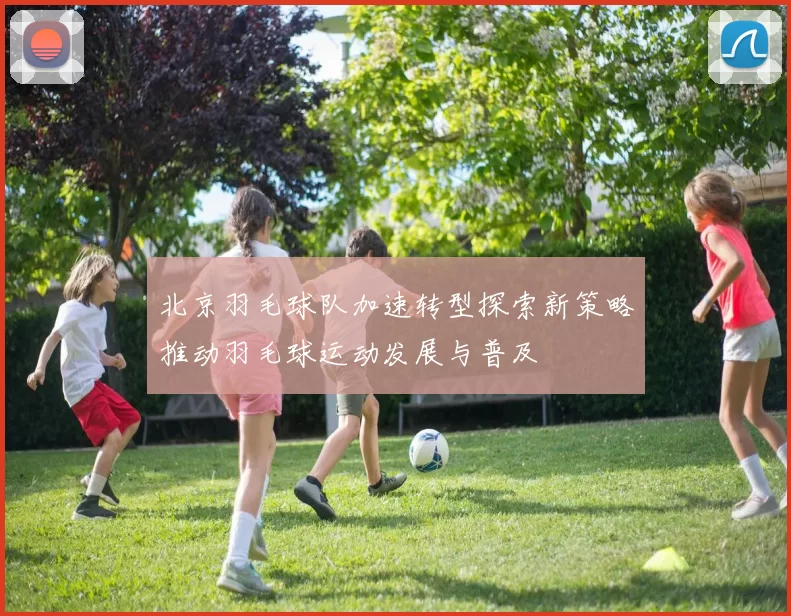 北京羽毛球队加速转型探索新策略推动羽毛球运动发展与普及