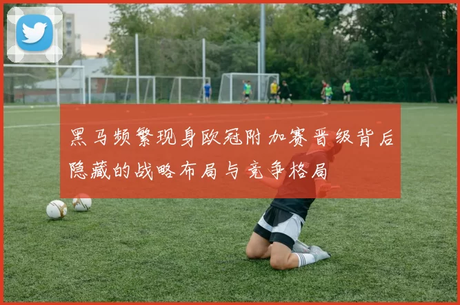 黑马频繁现身欧冠附加赛晋级背后隐藏的战略布局与竞争格局
