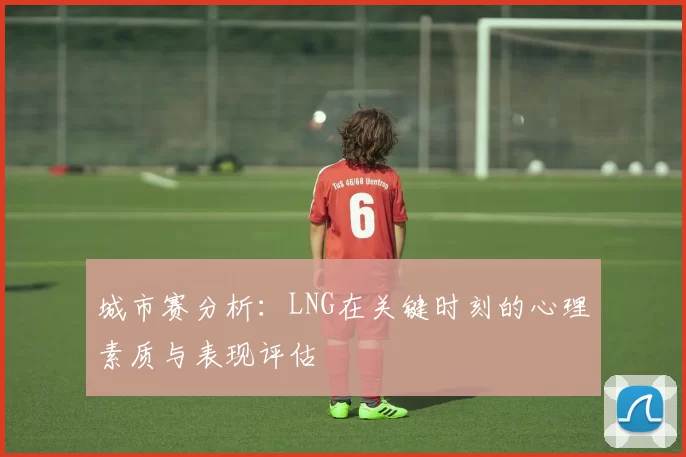 城市赛分析：LNG在关键时刻的心理素质与表现评估