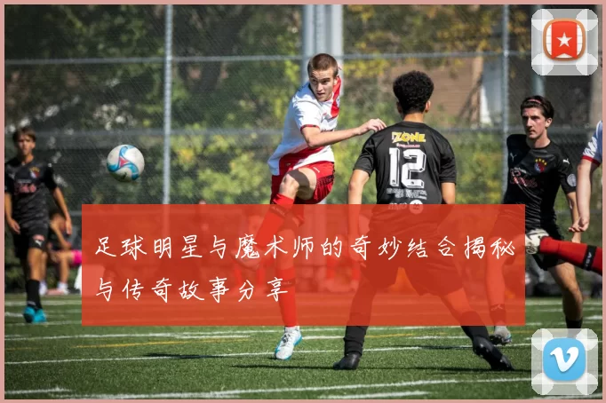 足球明星与魔术师的奇妙结合揭秘与传奇故事分享