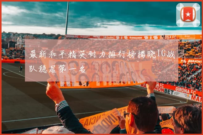 最新和平精英耐力排行榜揭晓IG战队稳居第一名