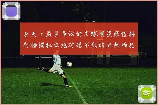 历史上最具争议的足球明星颜值排行榜揭秘你绝对想不到的丑陋面孔