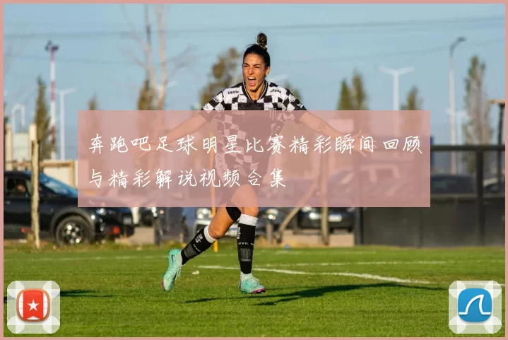 奔跑吧足球明星比赛精彩瞬间回顾与精彩解说视频合集