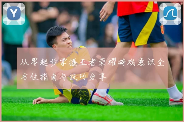 从零起步掌握王者荣耀游戏意识全方位指南与技巧分享