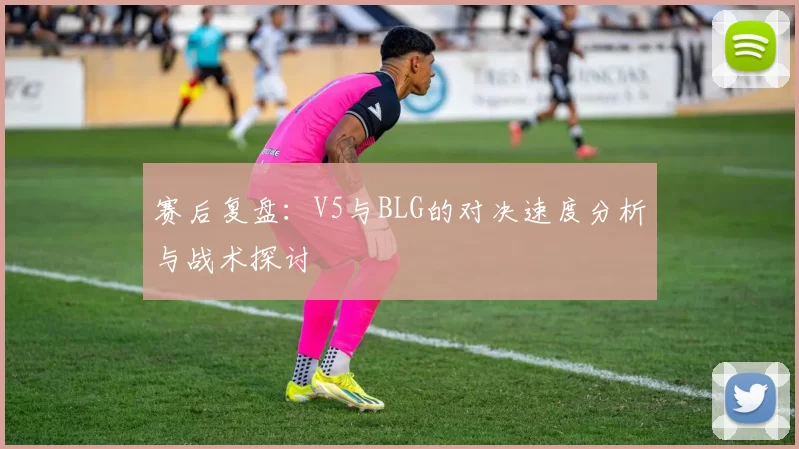 赛后复盘：V5与BLG的对决速度分析与战术探讨