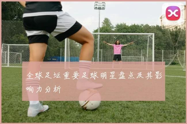 全球足坛重要足球明星盘点及其影响力分析