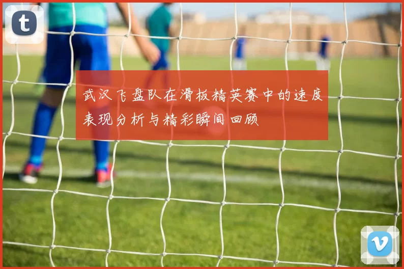 武汉飞盘队在滑板精英赛中的速度表现分析与精彩瞬间回顾