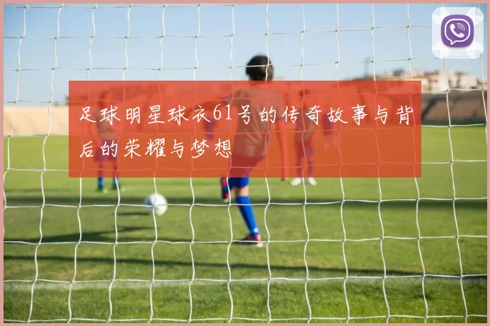 足球明星球衣61号的传奇故事与背后的荣耀与梦想