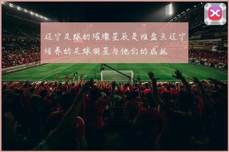 辽宁足球的璀璨星辰是谁盘点辽宁培养的足球明星与他们的成就