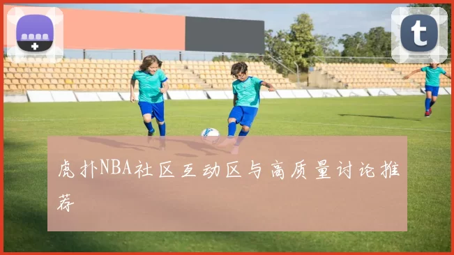 虎扑NBA社区互动区与高质量讨论推荐