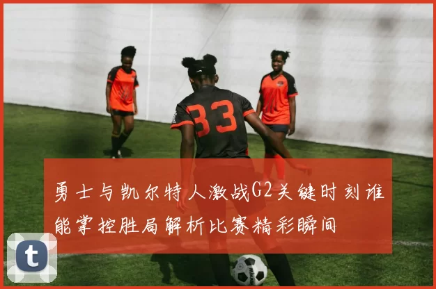 勇士与凯尔特人激战G2关键时刻谁能掌控胜局解析比赛精彩瞬间