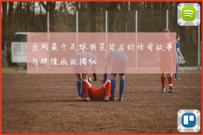 全网最牛足球明星背后的传奇故事与辉煌成就揭秘