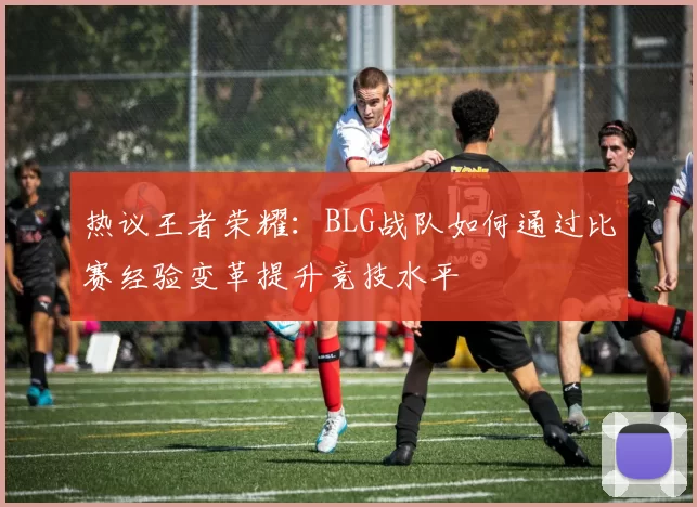 热议王者荣耀：BLG战队如何通过比赛经验变革提升竞技水平